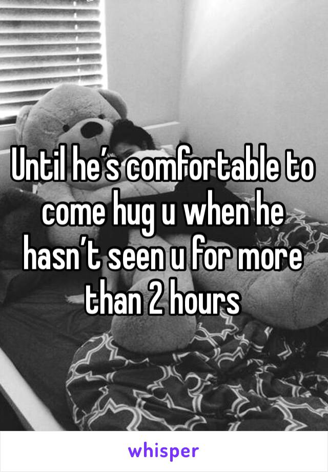 Until he’s comfortable to come hug u when he hasn’t seen u for more than 2 hours