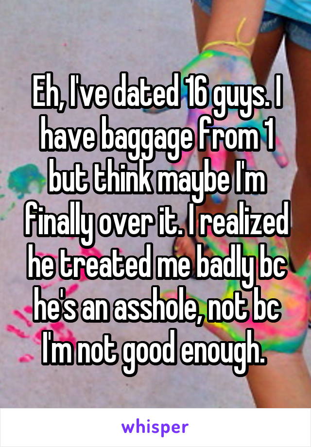 Eh, I've dated 16 guys. I have baggage from 1 but think maybe I'm finally over it. I realized he treated me badly bc he's an asshole, not bc I'm not good enough. 