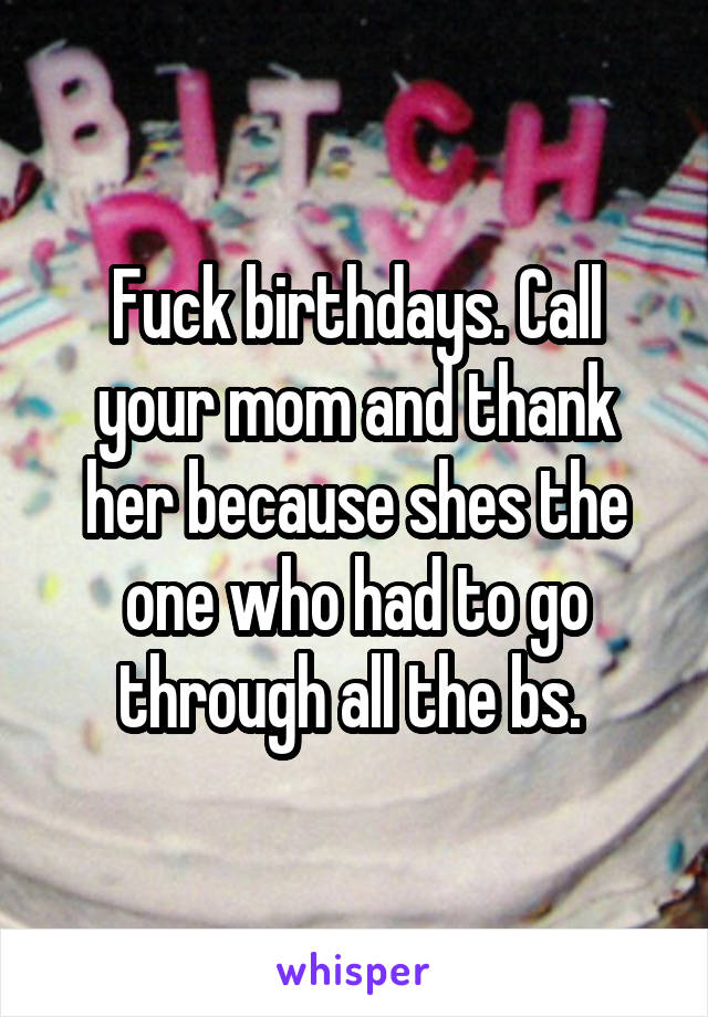 Fuck birthdays. Call your mom and thank her because shes the one who had to go through all the bs. 