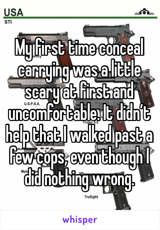 My first time conceal carrying was a little scary at first and uncomfortable. It didn’t help that I walked past a few cops, even though I did nothing wrong. 