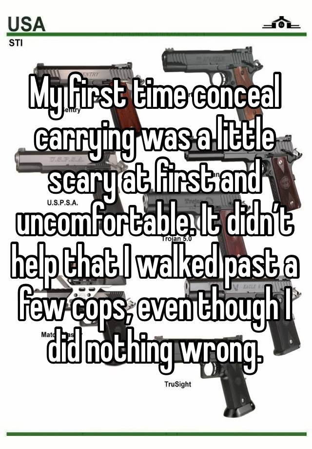 My first time conceal carrying was a little scary at first and uncomfortable. It didn’t help that I walked past a few cops, even though I did nothing wrong. 