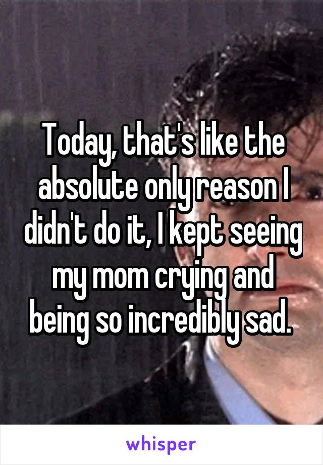 Today, that's like the absolute only reason I didn't do it, I kept seeing my mom crying and being so incredibly sad. 