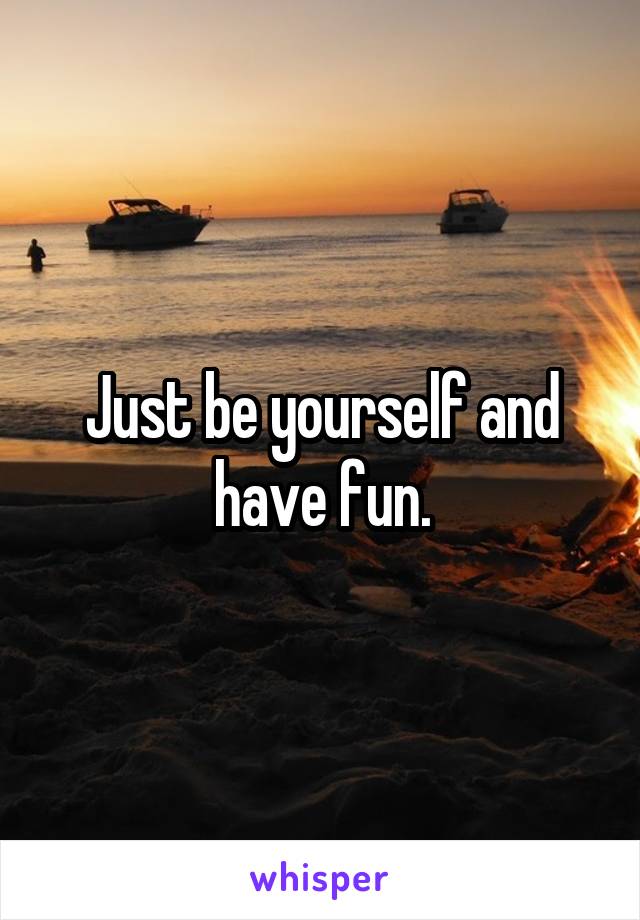 Just be yourself and have fun.
