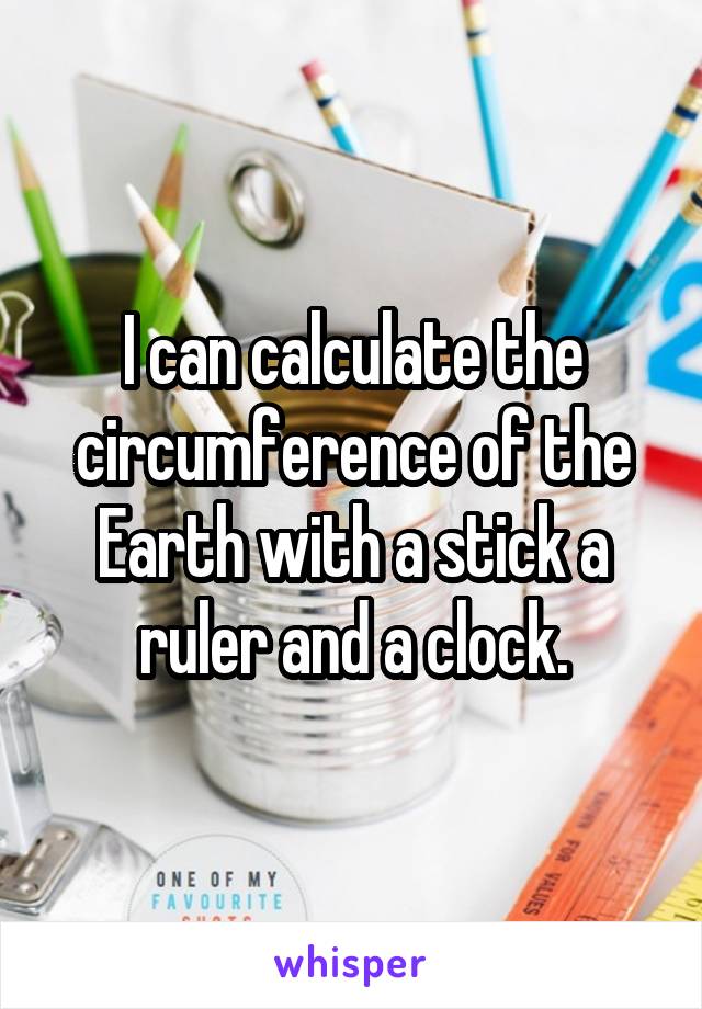 I can calculate the circumference of the Earth with a stick a ruler and a clock.