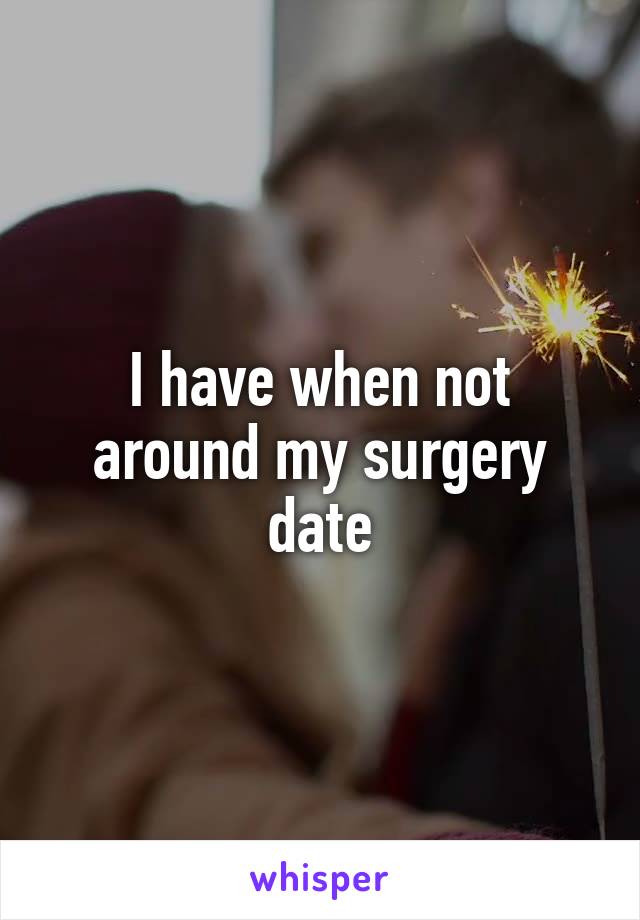 I have when not around my surgery date