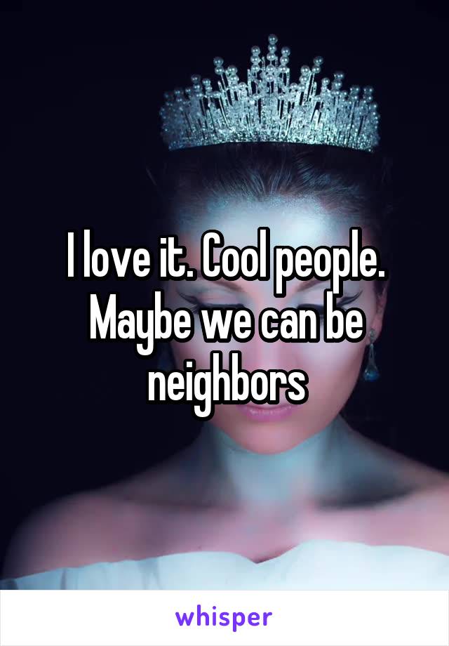 I love it. Cool people. Maybe we can be neighbors