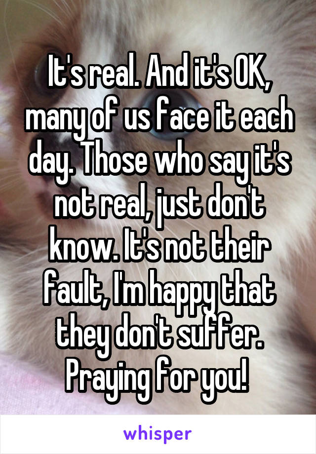 It's real. And it's OK, many of us face it each day. Those who say it's not real, just don't know. It's not their fault, I'm happy that they don't suffer. Praying for you! 