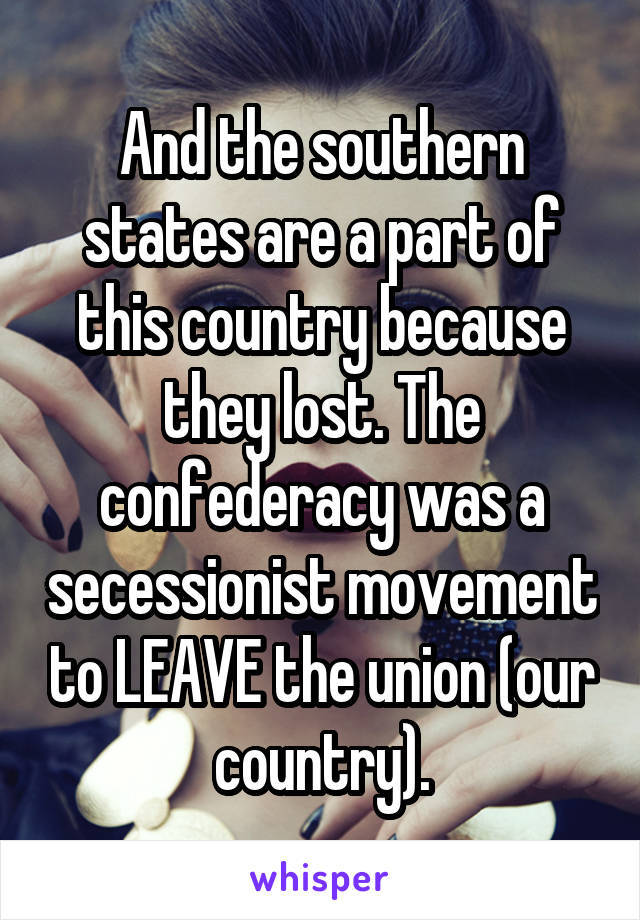 And the southern states are a part of this country because they lost. The confederacy was a secessionist movement to LEAVE the union (our country).