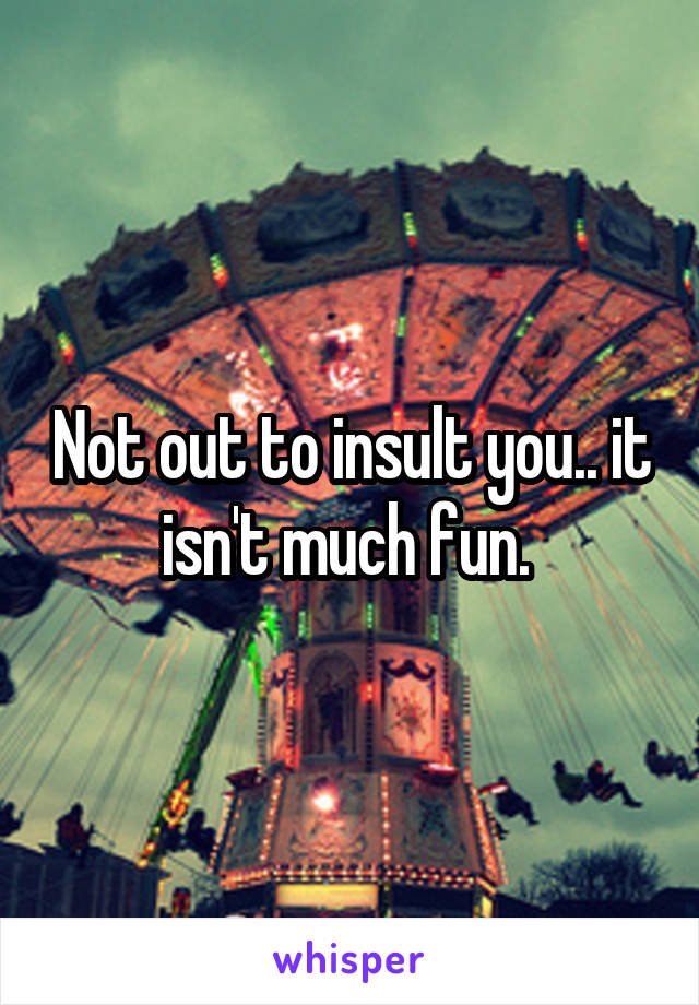 Not out to insult you.. it isn't much fun. 