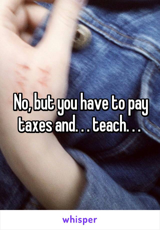 No, but you have to pay taxes and. . . teach. . . 