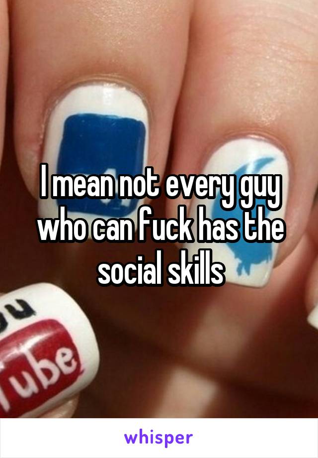 I mean not every guy who can fuck has the social skills