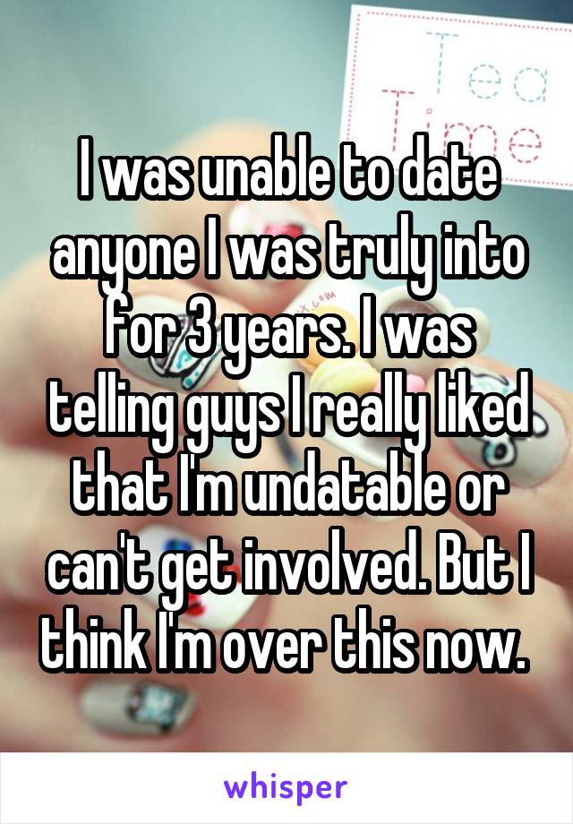 I was unable to date anyone I was truly into for 3 years. I was telling guys I really liked that I'm undatable or can't get involved. But I think I'm over this now. 