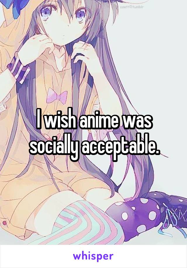 I wish anime was socially acceptable.