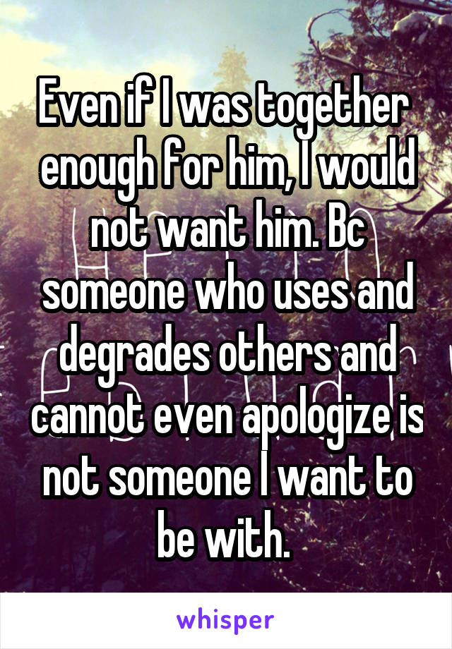 Even if I was together  enough for him, I would not want him. Bc someone who uses and degrades others and cannot even apologize is not someone I want to be with. 