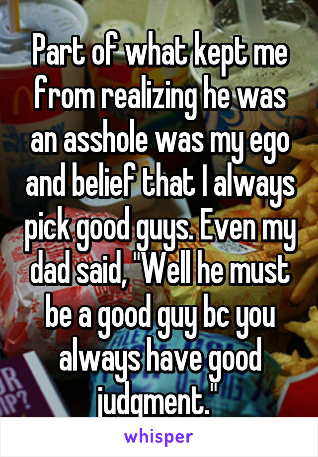 Part of what kept me from realizing he was an asshole was my ego and belief that I always pick good guys. Even my dad said, "Well he must be a good guy bc you always have good judgment." 