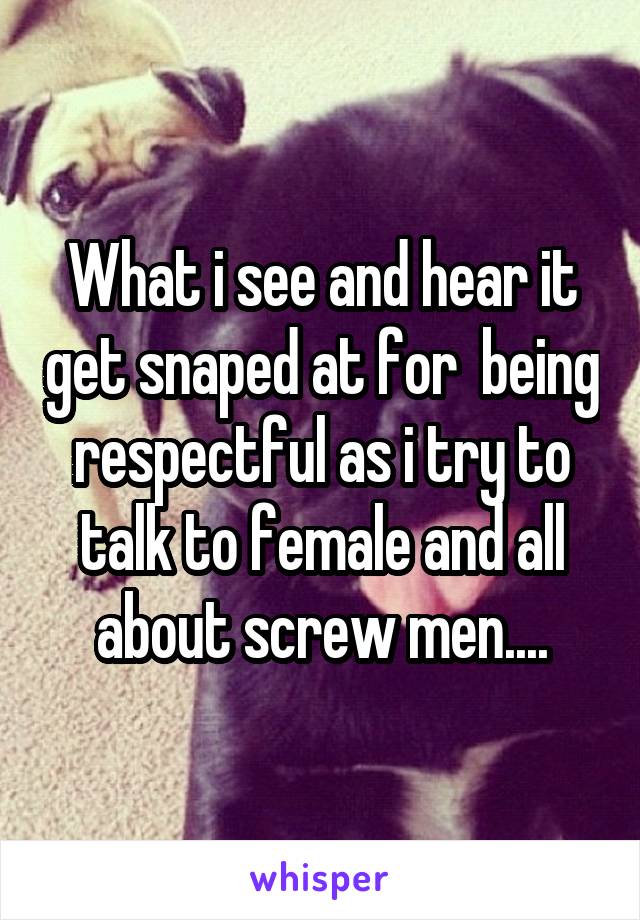 What i see and hear it get snaped at for  being respectful as i try to talk to female and all about screw men....