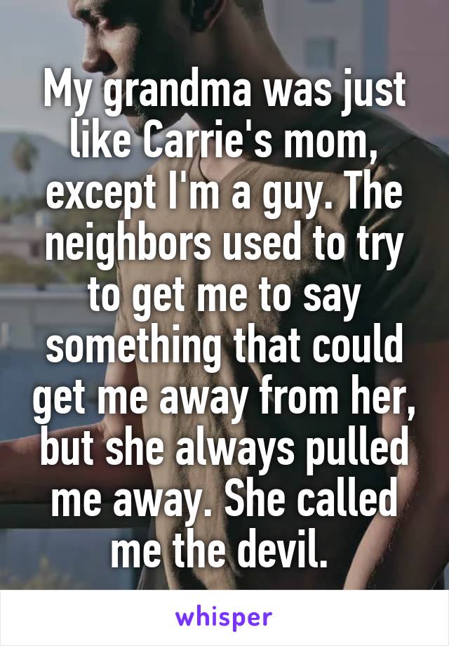 My grandma was just like Carrie's mom, except I'm a guy. The neighbors used to try to get me to say something that could get me away from her, but she always pulled me away. She called me the devil. 