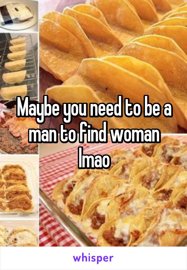 Maybe you need to be a man to find woman lmao