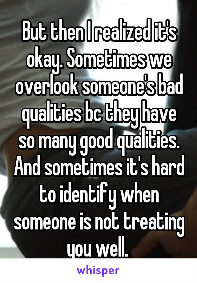 But then I realized it's okay. Sometimes we overlook someone's bad qualities bc they have so many good qualities. And sometimes it's hard to identify when someone is not treating you well. 