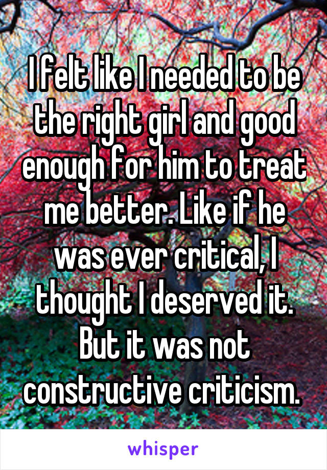 I felt like I needed to be the right girl and good enough for him to treat me better. Like if he was ever critical, I thought I deserved it. But it was not constructive criticism. 
