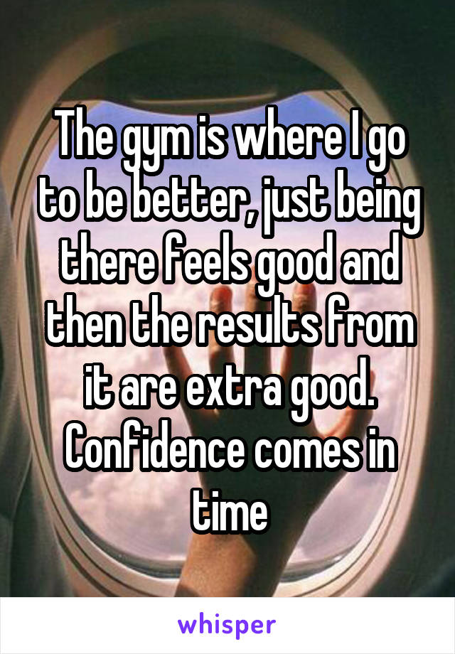 The gym is where I go to be better, just being there feels good and then the results from it are extra good. Confidence comes in time