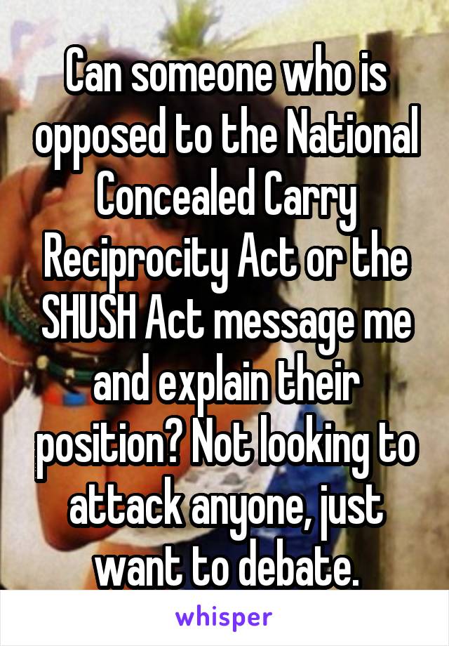 Can someone who is opposed to the National Concealed Carry Reciprocity Act or the SHUSH Act message me and explain their position? Not looking to attack anyone, just want to debate.