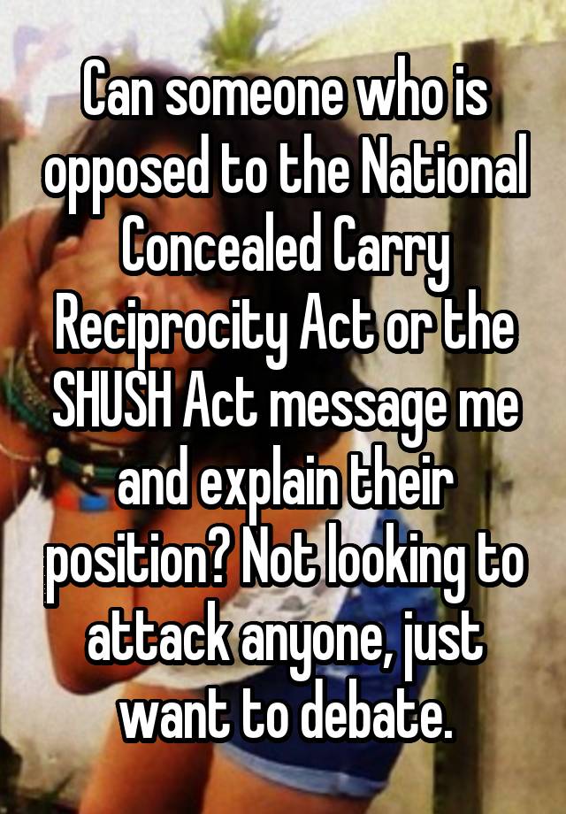 Can someone who is opposed to the National Concealed Carry Reciprocity Act or the SHUSH Act message me and explain their position? Not looking to attack anyone, just want to debate.