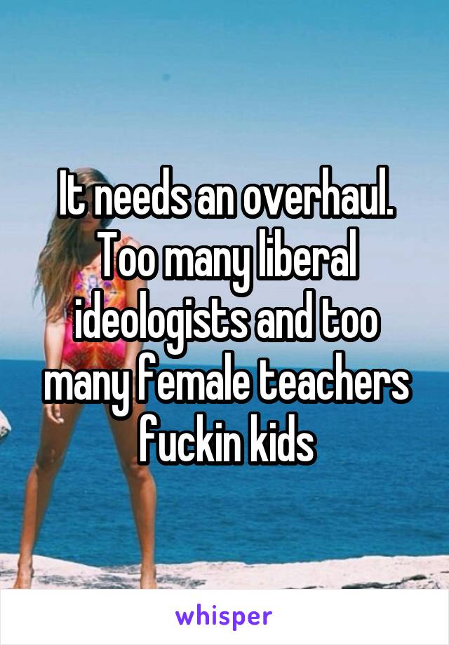 It needs an overhaul. Too many liberal ideologists and too many female teachers fuckin kids