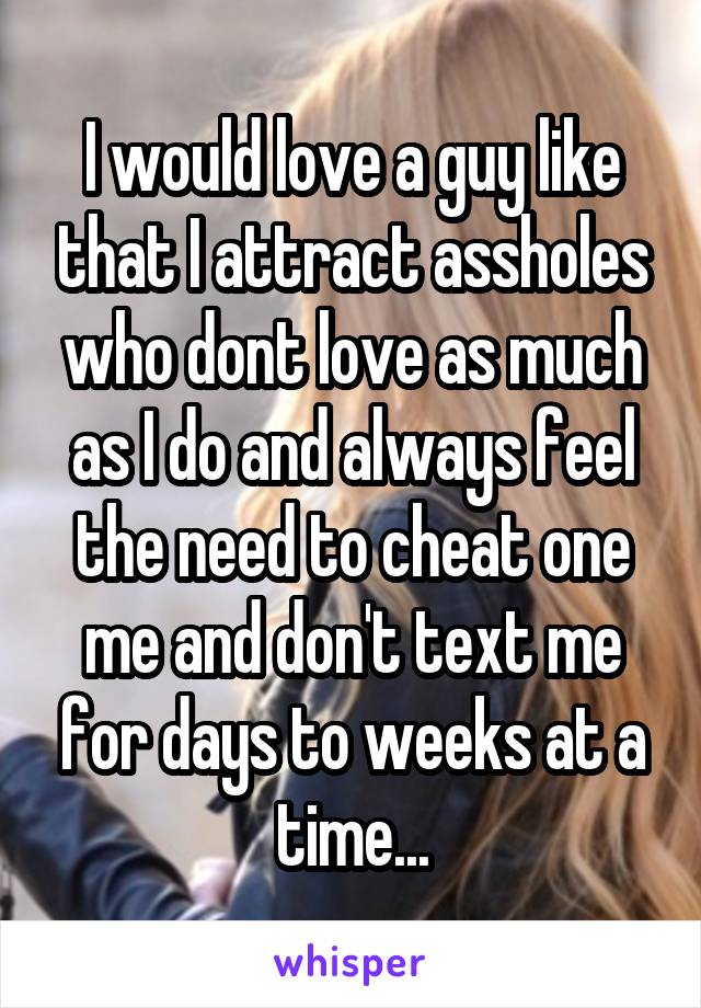 I would love a guy like that I attract assholes who dont love as much as I do and always feel the need to cheat one me and don't text me for days to weeks at a time...