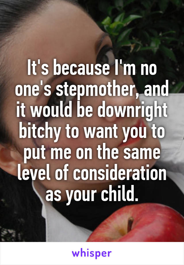 It's because I'm no one's stepmother, and it would be downright bitchy to want you to put me on the same level of consideration as your child.