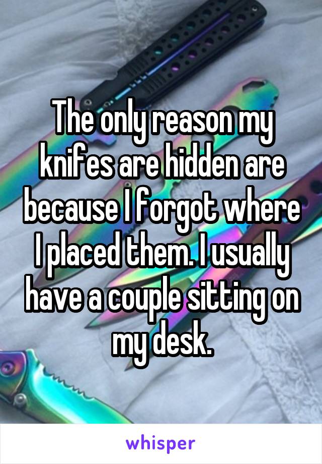 The only reason my knifes are hidden are because I forgot where I placed them. I usually have a couple sitting on my desk.