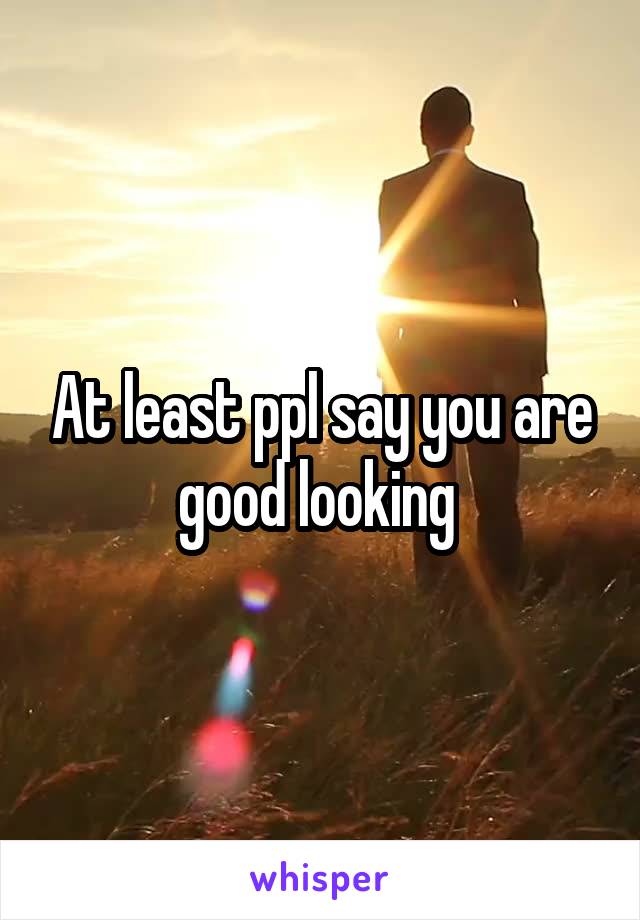 At least ppl say you are good looking 