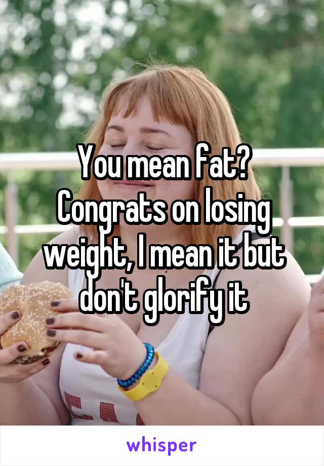 You mean fat? Congrats on losing weight, I mean it but don't glorify it