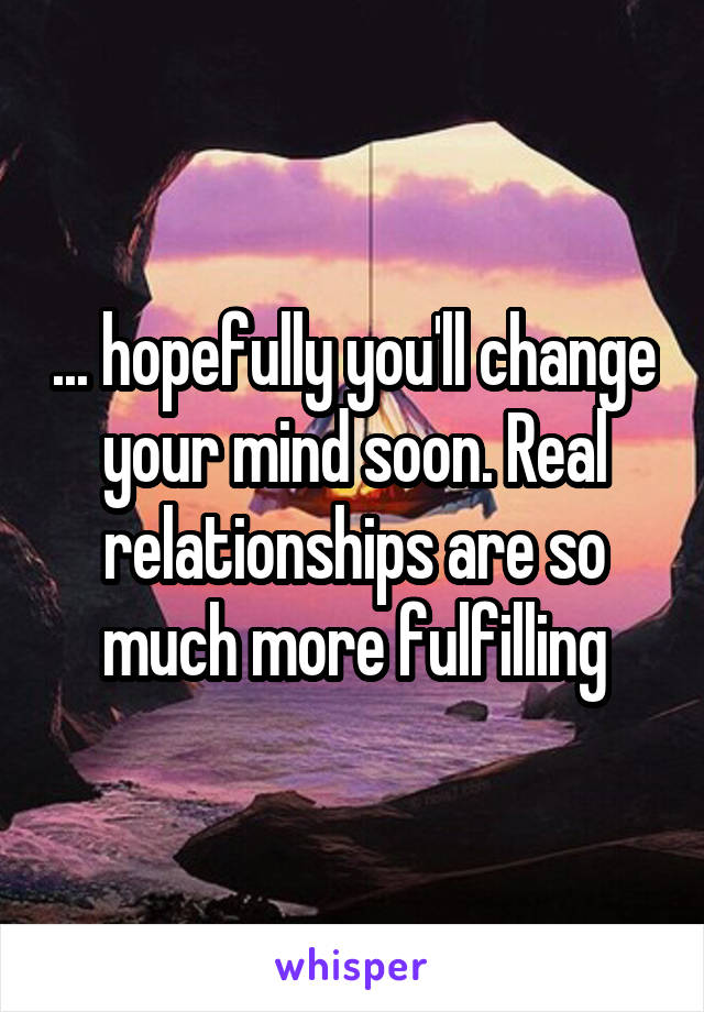 ... hopefully you'll change your mind soon. Real relationships are so much more fulfilling