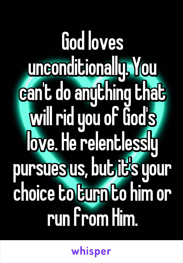 God loves unconditionally. You can't do anything that will rid you of God's love. He relentlessly pursues us, but it's your choice to turn to him or run from Him.