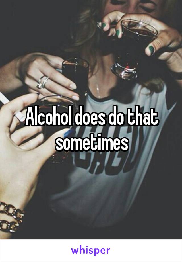 Alcohol does do that sometimes