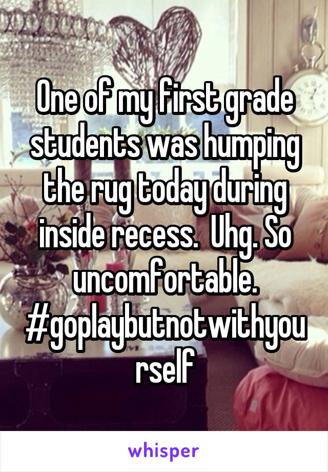One of my first grade students was humping the rug today during inside recess.  Uhg. So uncomfortable. #goplaybutnotwithyourself