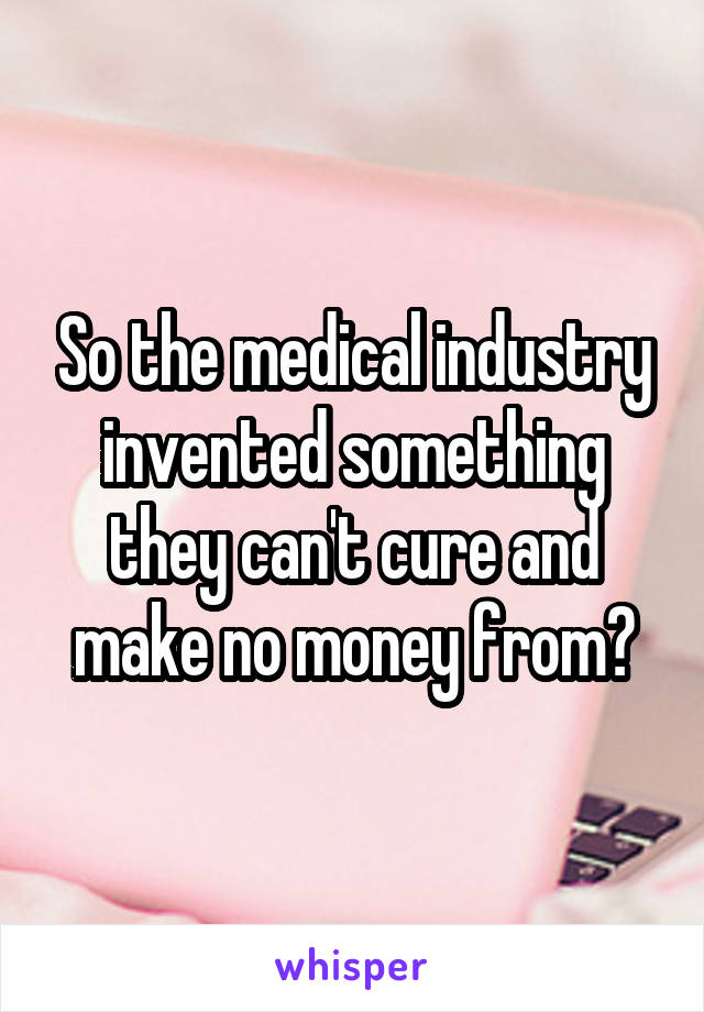 So the medical industry invented something they can't cure and make no money from?