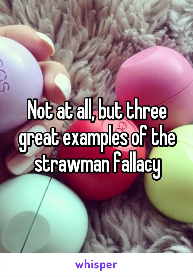 Not at all, but three great examples of the strawman fallacy