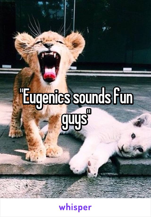"Eugenics sounds fun guys"