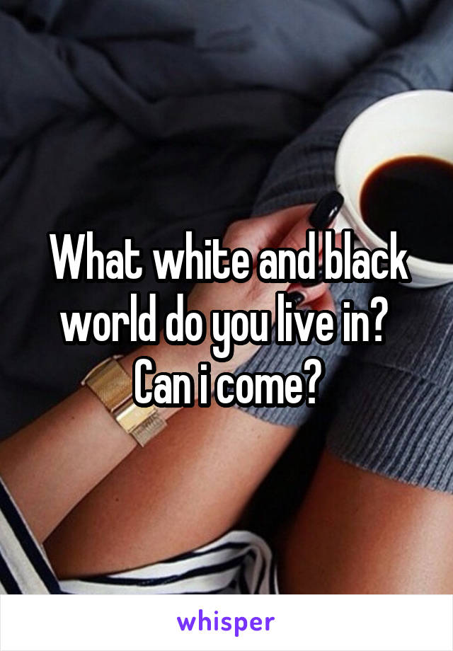 What white and black world do you live in? 
Can i come?