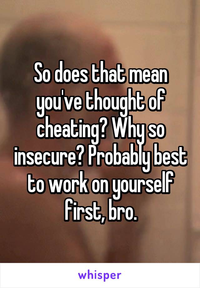 So does that mean you've thought of cheating? Why so insecure? Probably best to work on yourself first, bro.