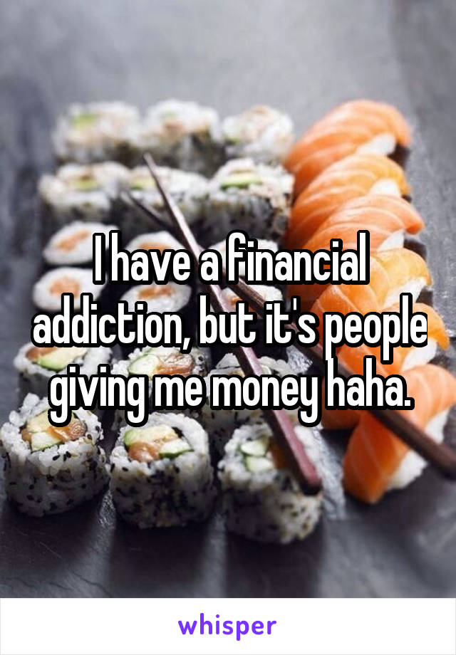 I have a financial addiction, but it's people giving me money haha.