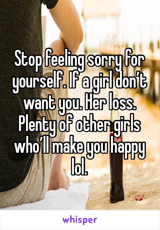 Stop feeling sorry for yourself. If a girl don’t want you. Her loss. Plenty of other girls who’ll make you happy lol. 