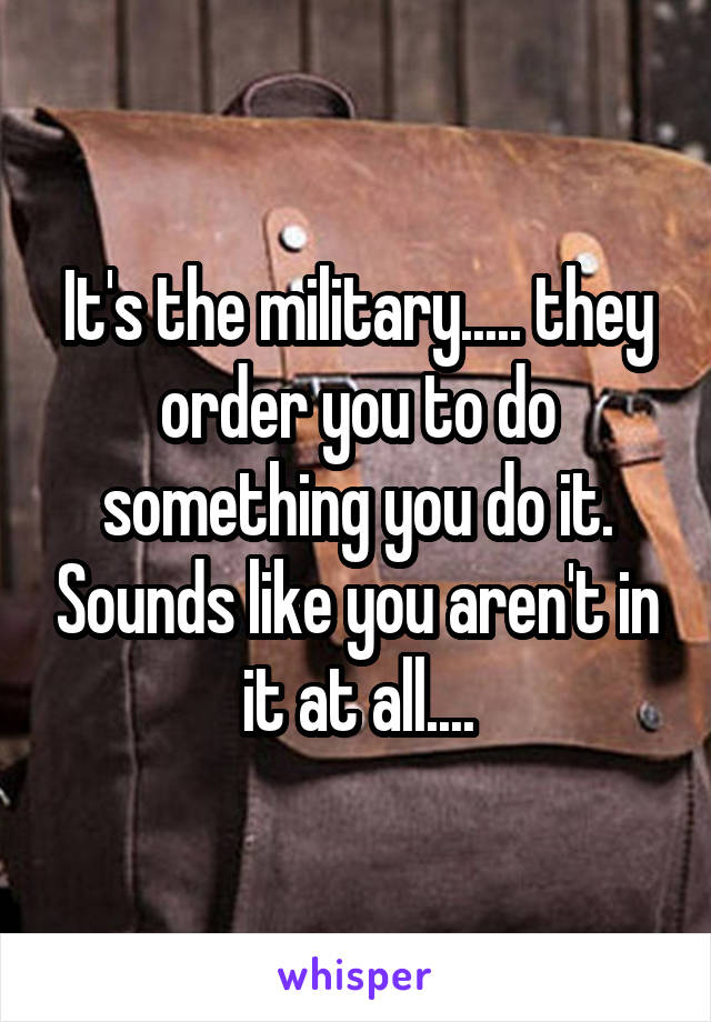 It's the military..... they order you to do something you do it. Sounds like you aren't in it at all....