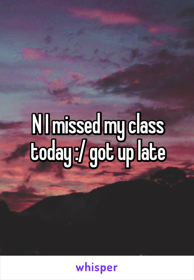 N I missed my class today :/ got up late