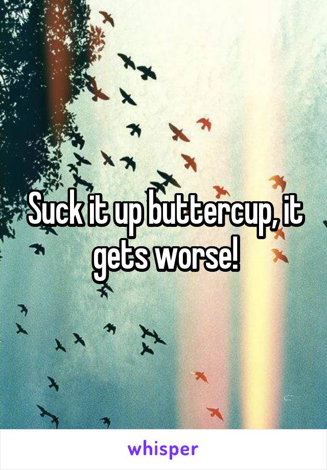 Suck it up buttercup, it gets worse!