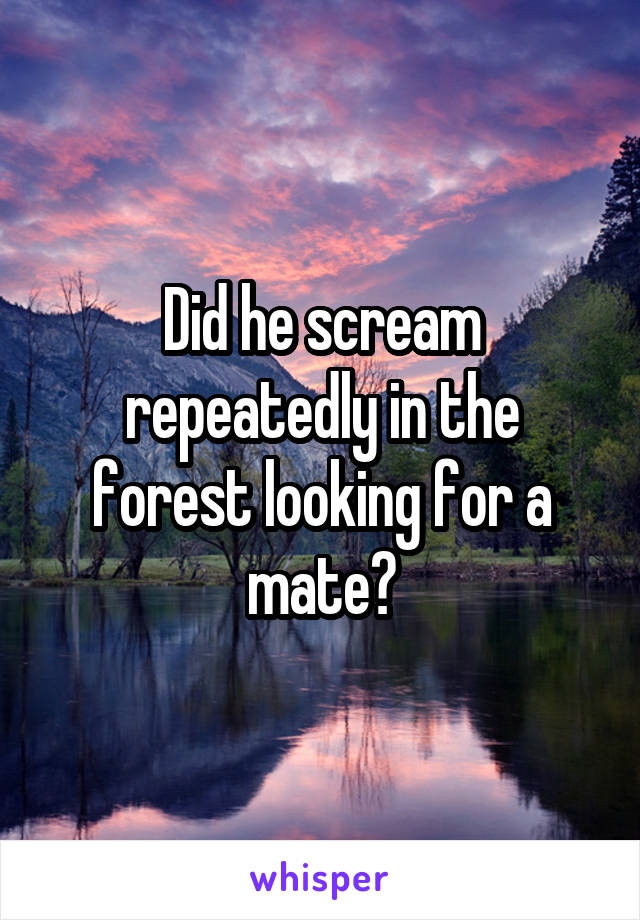 Did he scream repeatedly in the forest looking for a mate?