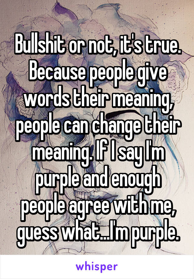 Bullshit or not, it's true. Because people give words their meaning, people can change their meaning. If I say I'm purple and enough people agree with me, guess what...I'm purple.