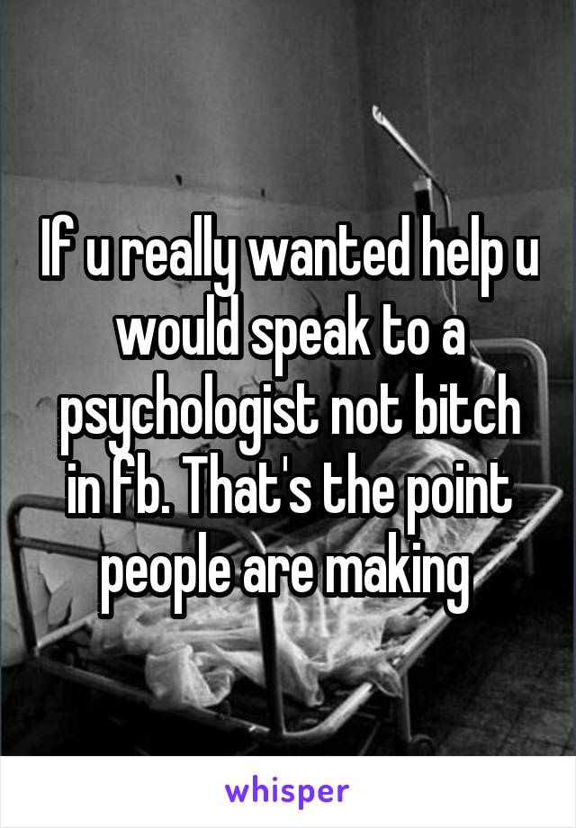 If u really wanted help u would speak to a psychologist not bitch in fb. That's the point people are making 